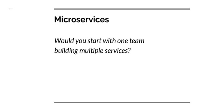 Microservices
Would you start with one team
building multiple services?

