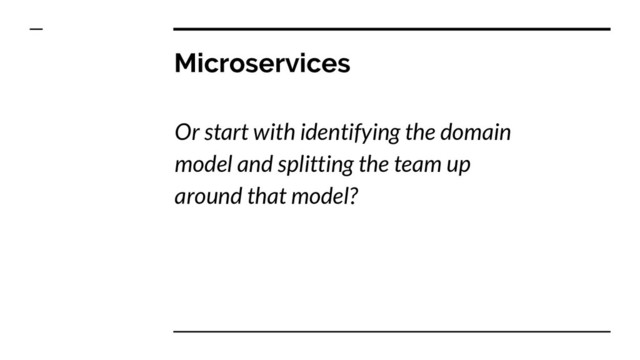 Microservices
Or start with identifying the domain
model and splitting the team up
around that model?
