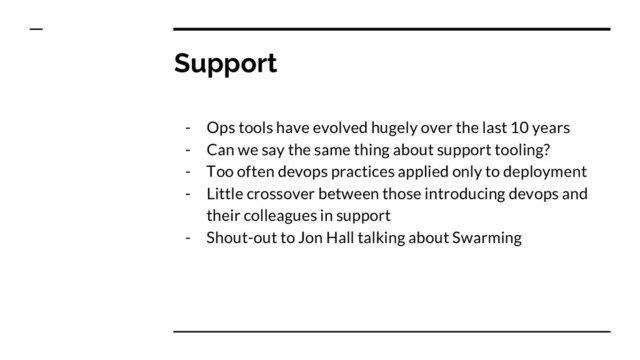 Support
- Ops tools have evolved hugely over the last 10 years
- Can we say the same thing about support tooling?
- Too often devops practices applied only to deployment
- Little crossover between those introducing devops and
their colleagues in support
- Shout-out to Jon Hall talking about Swarming
