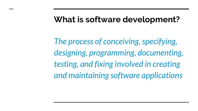 What is software development?
The process of conceiving, specifying,
designing, programming, documenting,
testing, and fixing involved in creating
and maintaining software applications
