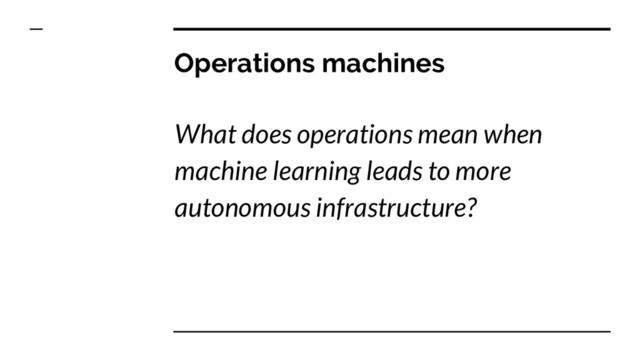 Operations machines
What does operations mean when
machine learning leads to more
autonomous infrastructure?
