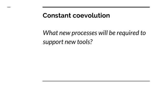 Constant coevolution
What new processes will be required to
support new tools?
