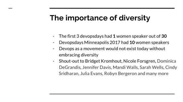The importance of diversity
- The first 3 devopsdays had 1 women speaker out of 30
- Devopsdays Minneapolis 2017 had 10 women speakers
- Devops as a movement would not exist today without
embracing diversity
- Shout-out to Bridget Kromhout, Nicole Forsgren, Dominica
DeGrandis, Jennifer Davis, Mandi Walls, Sarah Wells, Cindy
Sridharan, Julia Evans, Robyn Bergeron and many more
