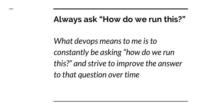 Always ask “How do we run this?”
What devops means to me is to
constantly be asking “how do we run
this?” and strive to improve the answer
to that question over time
