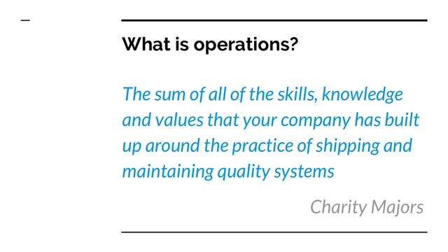 What is operations?
The sum of all of the skills, knowledge
and values that your company has built
up around the practice of shipping and
maintaining quality systems
Charity Majors
