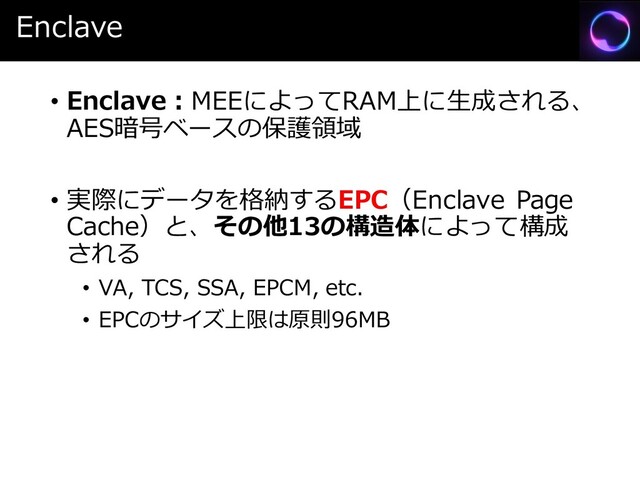 Enclave
• Enclave：MEEによってRAM上に生成される、
AES暗号ベースの保護領域
• 実際にデータを格納するEPC（Enclave Page
Cache）と、その他13の構造体によって構成
される
• VA, TCS, SSA, EPCM, etc.
• EPCのサイズ上限は原則96MB
