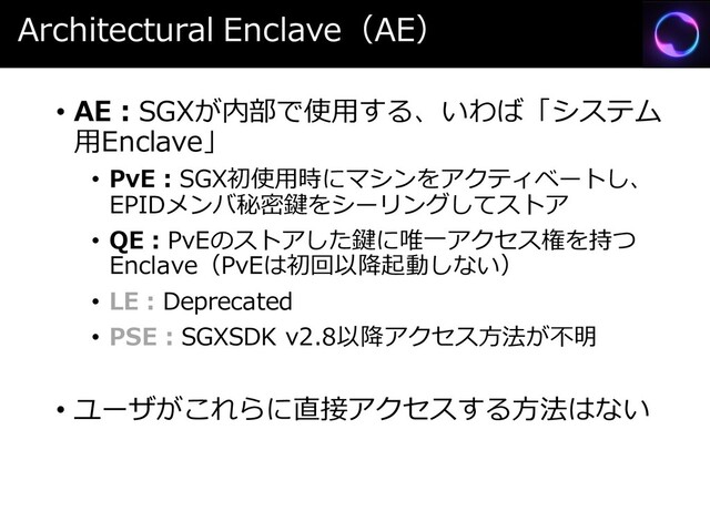 Architectural Enclave（AE）
• AE：SGXが内部で使用する、いわば「システム
用Enclave」
• PvE：SGX初使用時にマシンをアクティベートし、
EPIDメンバ秘密鍵をシーリングしてストア
• QE：PvEのストアした鍵に唯一アクセス権を持つ
Enclave（PvEは初回以降起動しない）
• LE：Deprecated
• PSE：SGXSDK v2.8以降アクセス方法が不明
• ユーザがこれらに直接アクセスする方法はない
