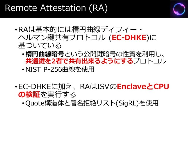Remote Attestation (RA)
•RAは基本的には楕円曲線ディフィー・
ヘルマン鍵共有プロトコル (EC-DHKE)に
基づいている
• 楕円曲線暗号という公開鍵暗号の性質を利用し、
共通鍵を2者で共有出来るようにするプロトコル
• NIST P-256曲線を使用
•EC-DHKEに加え、RAはISVのEnclaveとCPU
の検証を実行する
• Quote構造体と署名拒絶リスト(SigRL)を使用
