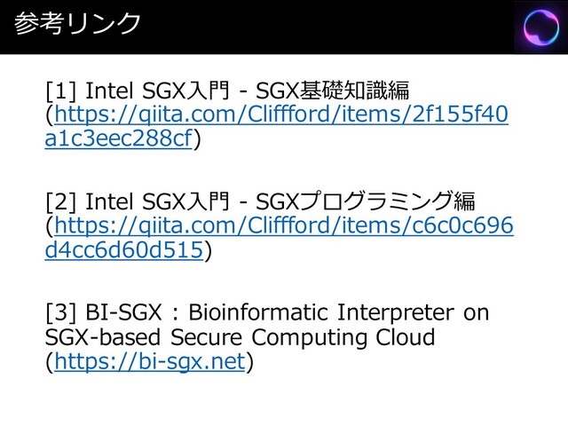 参考リンク
[1] Intel SGX入門 - SGX基礎知識編
(https://qiita.com/Cliffford/items/2f155f40
a1c3eec288cf)
[2] Intel SGX入門 - SGXプログラミング編
(https://qiita.com/Cliffford/items/c6c0c696
d4cc6d60d515)
[3] BI-SGX : Bioinformatic Interpreter on
SGX-based Secure Computing Cloud
(https://bi-sgx.net)
