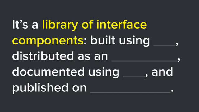 It’s a library of interface
components: built using ___,
distributed as an _________,
documented using ___, and
published on ___________.
