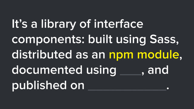It’s a library of interface
components: built using Sass,
distributed as an npm module,
documented using ___, and
published on ___________.
