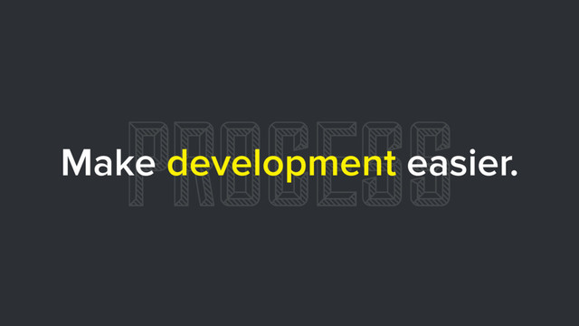 PROCESS
Make development easier.

