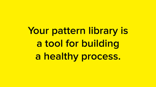 Your pattern library is
a tool for building
a healthy process.
