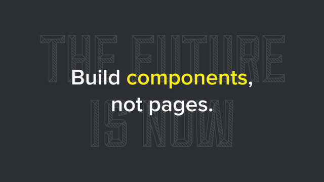 THE FUTURE
IS NOW
Build components,
not pages.

