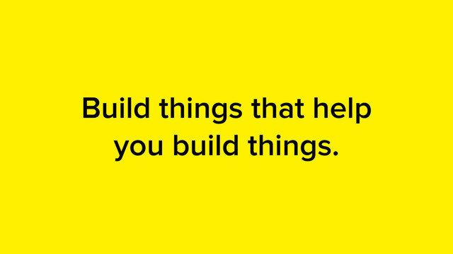 Build things that help
you build things.
