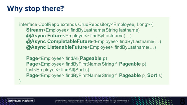 Unless otherwise indicated, these slides are © 2013-2016 Pivotal Software, Inc. and licensed under a
Creative Commons Attribution-NonCommercial license: http://creativecommons.org/licenses/by-nc/3.0/
Why stop there?
8
interface CoolRepo extends CrudRepository {
Stream findByLastname(String lastname)
@Async Future findByLastname(…)
@Async CompletableFuture findByLastname(…)
@Async ListenableFuture findByLastname(…)
Page findAll(Pageable p)
Page findByFirstName(String f, Pageable p)
List findAll(Sort s)
Page findByFirstName(String f, Pageable p, Sort s)
}
