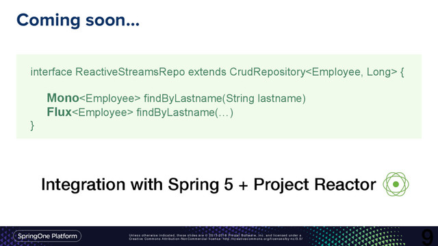 Unless otherwise indicated, these slides are © 2013-2016 Pivotal Software, Inc. and licensed under a
Creative Commons Attribution-NonCommercial license: http://creativecommons.org/licenses/by-nc/3.0/
Coming soon…
9
interface ReactiveStreamsRepo extends CrudRepository {
Mono findByLastname(String lastname)
Flux findByLastname(…)
}
Integration with Spring 5 + Project Reactor
