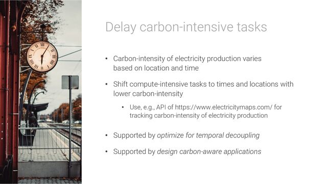 Delay carbon-intensive tasks
• Carbon-intensity of electricity production varies
based on location and time
• Shift compute-intensive tasks to times and locations with
lower carbon-intensity
• Use, e.g., API of https://www.electricitymaps.com/ for
tracking carbon-intensity of electricity production
• Supported by optimize for temporal decoupling
• Supported by design carbon-aware applications

