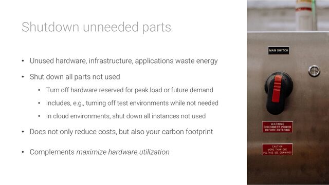 Shutdown unneeded parts
• Unused hardware, infrastructure, applications waste energy
• Shut down all parts not used
• Turn off hardware reserved for peak load or future demand
• Includes, e.g., turning off test environments while not needed
• In cloud environments, shut down all instances not used
• Does not only reduce costs, but also your carbon footprint
• Complements maximize hardware utilization

