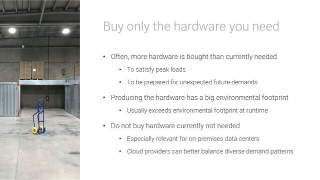 Buy only the hardware you need
• Often, more hardware is bought than currently needed
• To satisfy peak loads
• To be prepared for unexpected future demands
• Producing the hardware has a big environmental footprint
• Usually exceeds environmental footprint at runtime
• Do not buy hardware currently not needed
• Especially relevant for on-premises data centers
• Cloud providers can better balance diverse demand patterns
