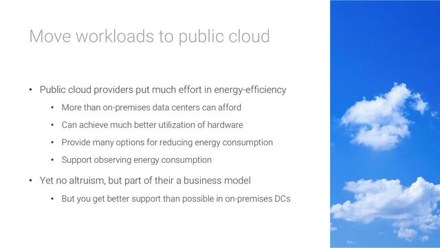 Move workloads to public cloud
• Public cloud providers put much effort in energy-efficiency
• More than on-premises data centers can afford
• Can achieve much better utilization of hardware
• Provide many options for reducing energy consumption
• Support observing energy consumption
• Yet no altruism, but part of their a business model
• But you get better support than possible in on-premises DCs
