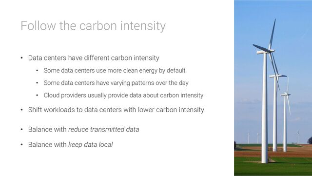 Follow the carbon intensity
• Data centers have different carbon intensity
• Some data centers use more clean energy by default
• Some data centers have varying patterns over the day
• Cloud providers usually provide data about carbon intensity
• Shift workloads to data centers with lower carbon intensity
• Balance with reduce transmitted data
• Balance with keep data local
