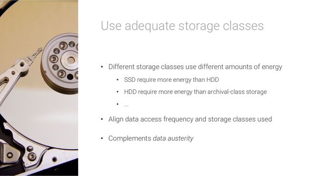 Use adequate storage classes
• Different storage classes use different amounts of energy
• SSD require more energy than HDD
• HDD require more energy than archival-class storage
• ...
• Align data access frequency and storage classes used
• Complements data austerity
