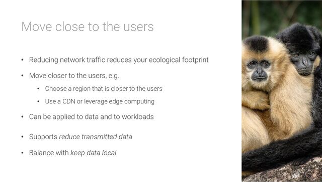 Move close to the users
• Reducing network traffic reduces your ecological footprint
• Move closer to the users, e.g.
• Choose a region that is closer to the users
• Use a CDN or leverage edge computing
• Can be applied to data and to workloads
• Supports reduce transmitted data
• Balance with keep data local
