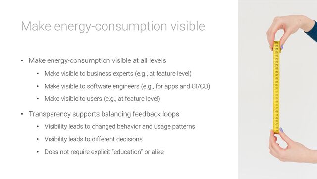 Make energy-consumption visible
• Make energy-consumption visible at all levels
• Make visible to business experts (e.g., at feature level)
• Make visible to software engineers (e.g., for apps and CI/CD)
• Make visible to users (e.g., at feature level)
• Transparency supports balancing feedback loops
• Visibility leads to changed behavior and usage patterns
• Visibility leads to different decisions
• Does not require explicit “education” or alike
