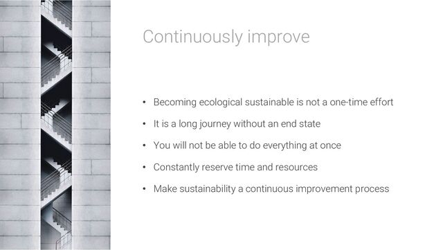 Continuously improve
• Becoming ecological sustainable is not a one-time effort
• It is a long journey without an end state
• You will not be able to do everything at once
• Constantly reserve time and resources
• Make sustainability a continuous improvement process
