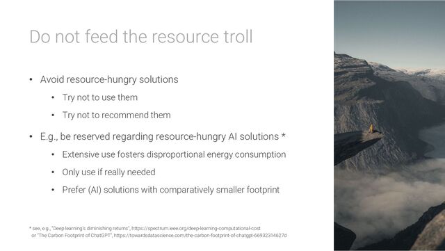 Do not feed the resource troll
• Avoid resource-hungry solutions
• Try not to use them
• Try not to recommend them
• E.g., be reserved regarding resource-hungry AI solutions *
• Extensive use fosters disproportional energy consumption
• Only use if really needed
• Prefer (AI) solutions with comparatively smaller footprint
* see, e.g., “Deep learning’s diminishing returns”, https://spectrum.ieee.org/deep-learning-computational-cost
or “The Carbon Footprint of ChatGPT”, https://towardsdatascience.com/the-carbon-footprint-of-chatgpt-66932314627d
