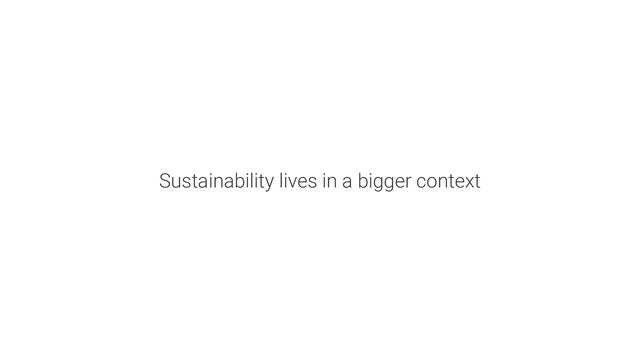 Sustainability lives in a bigger context
