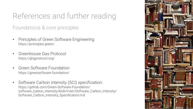 References and further reading
Foundations & core principles
• Principles of Green Software Engineering
https://principles.green/
• Greenhouse Gas Protocol
https://ghgprotocol.org/
• Green Software Foundation
https://greensoftware.foundation/
• Software Carbon Intensity (SCI) specification:
https://github.com/Green-Software-Foundation/
software_carbon_intensity/blob/main/Software_Carbon_Intensity/
Software_Carbon_Intensity_Specification.md
