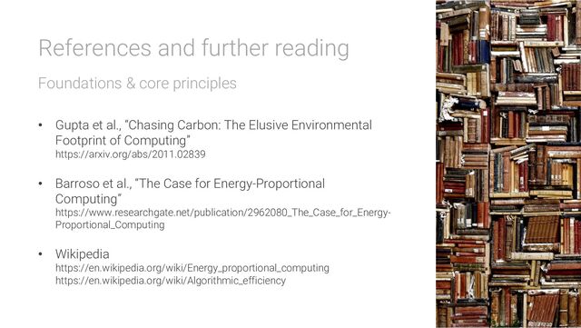 References and further reading
Foundations & core principles
• Gupta et al., “Chasing Carbon: The Elusive Environmental
Footprint of Computing”
https://arxiv.org/abs/2011.02839
• Barroso et al., “The Case for Energy-Proportional
Computing”
https://www.researchgate.net/publication/2962080_The_Case_for_Energy-
Proportional_Computing
• Wikipedia
https://en.wikipedia.org/wiki/Energy_proportional_computing
https://en.wikipedia.org/wiki/Algorithmic_efficiency
