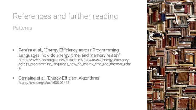 References and further reading
Patterns
• Pereira et al., “Energy Efficiency across Programming
Languages: how do energy, time, and memory relate?”
https://www.researchgate.net/publication/320436353_Energy_efficiency_
across_programming_languages_how_do_energy_time_and_memory_relat
e
• Demaine et al. “Energy-Efficient Algorithms”
https://arxiv.org/abs/1605.08448
