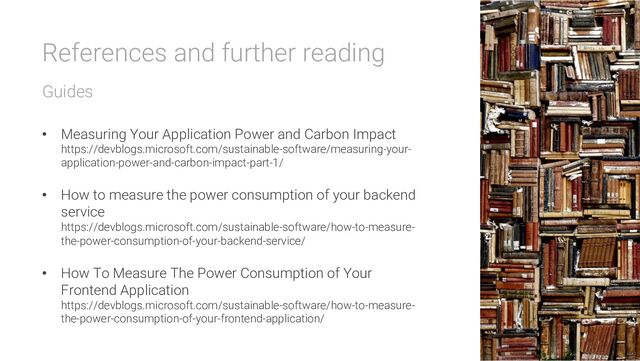 References and further reading
Guides
• Measuring Your Application Power and Carbon Impact
https://devblogs.microsoft.com/sustainable-software/measuring-your-
application-power-and-carbon-impact-part-1/
• How to measure the power consumption of your backend
service
https://devblogs.microsoft.com/sustainable-software/how-to-measure-
the-power-consumption-of-your-backend-service/
• How To Measure The Power Consumption of Your
Frontend Application
https://devblogs.microsoft.com/sustainable-software/how-to-measure-
the-power-consumption-of-your-frontend-application/
