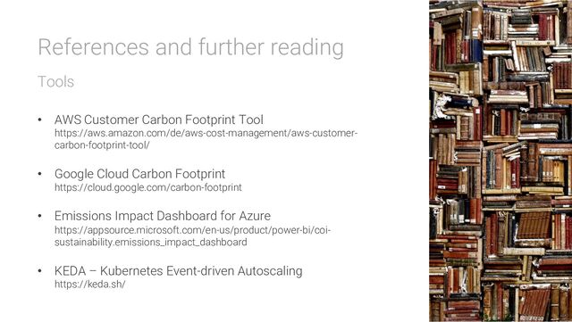 References and further reading
Tools
• AWS Customer Carbon Footprint Tool
https://aws.amazon.com/de/aws-cost-management/aws-customer-
carbon-footprint-tool/
• Google Cloud Carbon Footprint
https://cloud.google.com/carbon-footprint
• Emissions Impact Dashboard for Azure
https://appsource.microsoft.com/en-us/product/power-bi/coi-
sustainability.emissions_impact_dashboard
• KEDA – Kubernetes Event-driven Autoscaling
https://keda.sh/
