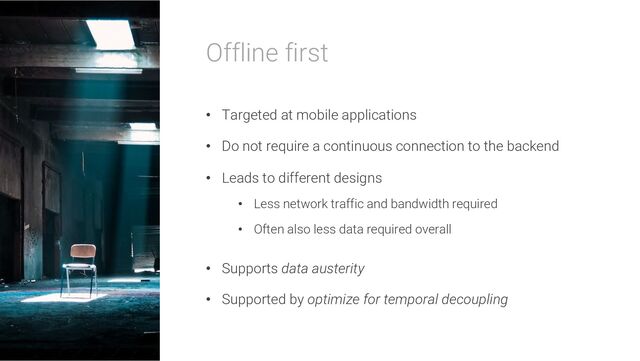 Offline first
• Targeted at mobile applications
• Do not require a continuous connection to the backend
• Leads to different designs
• Less network traffic and bandwidth required
• Often also less data required overall
• Supports data austerity
• Supported by optimize for temporal decoupling
