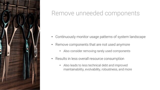 Remove unneeded components
• Continuously monitor usage patterns of system landscape
• Remove components that are not used anymore
• Also consider removing rarely used components
• Results in less overall resource consumption
• Also leads to less technical debt and improved
maintainability, evolvability, robustness, and more
