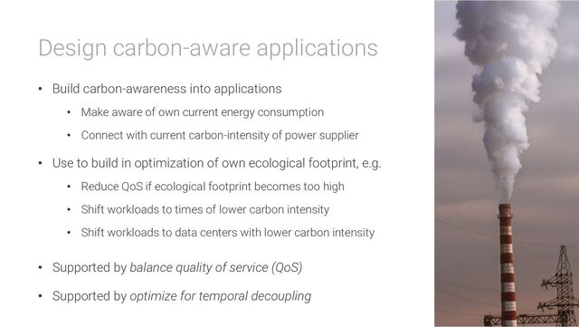 Design carbon-aware applications
• Build carbon-awareness into applications
• Make aware of own current energy consumption
• Connect with current carbon-intensity of power supplier
• Use to build in optimization of own ecological footprint, e.g.
• Reduce QoS if ecological footprint becomes too high
• Shift workloads to times of lower carbon intensity
• Shift workloads to data centers with lower carbon intensity
• Supported by balance quality of service (QoS)
• Supported by optimize for temporal decoupling
