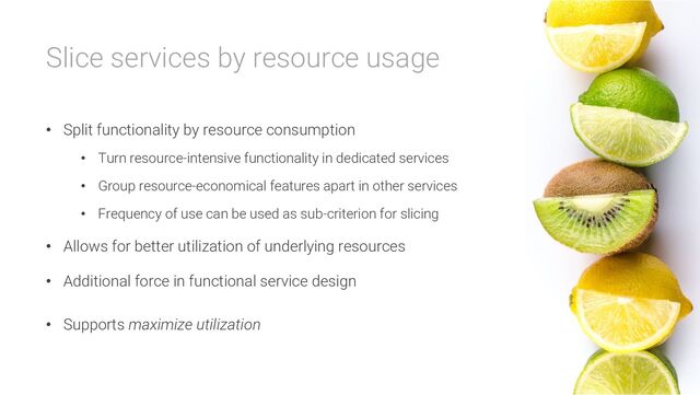 Slice services by resource usage
• Split functionality by resource consumption
• Turn resource-intensive functionality in dedicated services
• Group resource-economical features apart in other services
• Frequency of use can be used as sub-criterion for slicing
• Allows for better utilization of underlying resources
• Additional force in functional service design
• Supports maximize utilization
