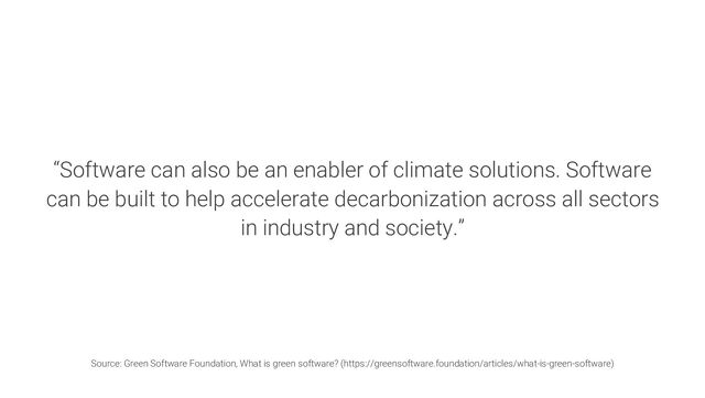 “Software can also be an enabler of climate solutions. Software
can be built to help accelerate decarbonization across all sectors
in industry and society.”
Source: Green Software Foundation, What is green software? (https://greensoftware.foundation/articles/what-is-green-software)
