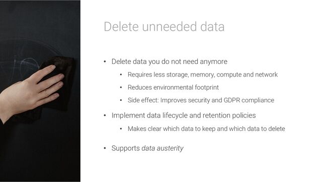 Delete unneeded data
• Delete data you do not need anymore
• Requires less storage, memory, compute and network
• Reduces environmental footprint
• Side effect: Improves security and GDPR compliance
• Implement data lifecycle and retention policies
• Makes clear which data to keep and which data to delete
• Supports data austerity
