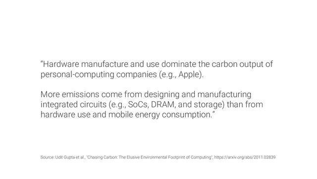 “Hardware manufacture and use dominate the carbon output of
personal-computing companies (e.g., Apple).
More emissions come from designing and manufacturing
integrated circuits (e.g., SoCs, DRAM, and storage) than from
hardware use and mobile energy consumption.”
Source: Udit Gupta et al., "Chasing Carbon: The Elusive Environmental Footprint of Computing", https://arxiv.org/abs/2011.02839
