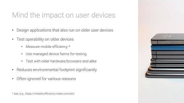Mind the impact on user devices
• Design applications that also run on older user devices
• Test operability on older devices
• Measure mobile efficiency *
• Use managed device farms for testing
• Test with older hardware/browsers and alike
• Reduces environmental footprint significantly
• Often ignored for various reasons
* see, e.g., https://mobile-efficiency-index.com/en/
