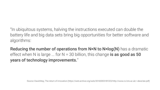 “In ubiquitous systems, halving the instructions executed can double the
battery life and big data sets bring big opportunities for better software and
algorithms:
Reducing the number of operations from N×N to N×log(N) has a dramatic
effect when N is large ... for N = 30 billion, this change is as good as 50
years of technology improvements.”
Source: David May, The return of innovation (https://web.archive.org/web/20160303181322/http://www.cs.bris.ac.uk/~dave/iee.pdf)
