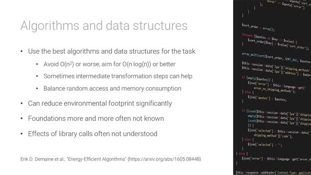 Algorithms and data structures
• Use the best algorithms and data structures for the task
• Avoid O(n2) or worse, aim for O(n log(n)) or better
• Sometimes intermediate transformation steps can help
• Balance random access and memory consumption
• Can reduce environmental footprint significantly
• Foundations more and more often not known
• Effects of library calls often not understood
Erik D. Demaine et al., "Energy-Efficient Algorithms" (https://arxiv.org/abs/1605.08448)
