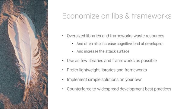 Economize on libs & frameworks
• Oversized libraries and frameworks waste resources
• And often also increase cognitive load of developers
• And increase the attack surface
• Use as few libraries and frameworks as possible
• Prefer lightweight libraries and frameworks
• Implement simple solutions on your own
• Counterforce to widespread development best practices
