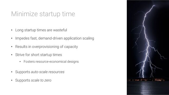 Minimize startup time
• Long startup times are wasteful
• Impedes fast, demand-driven application scaling
• Results in overprovisioning of capacity
• Strive for short startup times
• Fosters resource-economical designs
• Supports auto-scale resources
• Supports scale to zero
