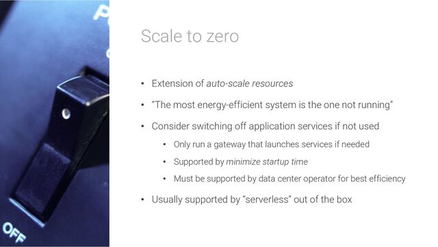 Scale to zero
• Extension of auto-scale resources
• “The most energy-efficient system is the one not running”
• Consider switching off application services if not used
• Only run a gateway that launches services if needed
• Supported by minimize startup time
• Must be supported by data center operator for best efficiency
• Usually supported by “serverless” out of the box
